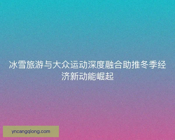 冰雪旅游与大众运动深度融合助推冬季经济新动能崛起