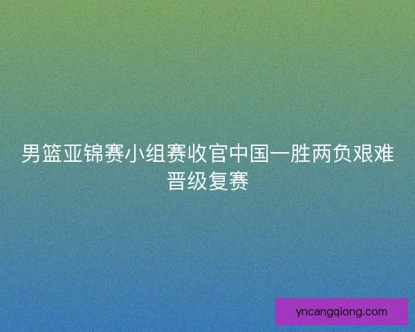 男篮亚锦赛小组赛收官中国一胜两负艰难晋级复赛