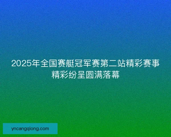 2025年全国赛艇冠军赛第二站精彩赛事精彩纷呈圆满落幕 2025年全国赛艇冠军赛第二站精彩赛事精彩纷呈圆满落幕