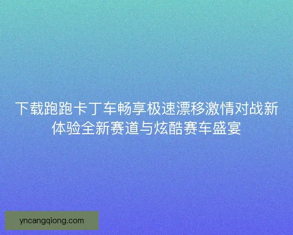 下载跑跑卡丁车畅享极速漂移激情对战新体验全新赛道与炫酷赛车盛宴 下载跑跑卡丁车畅享极速漂移激情对战新体验全新赛道与炫酷赛车盛宴