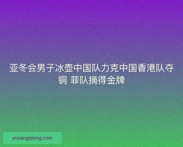 亚冬会男子冰壶中国队力克中国香港队夺铜 菲队摘得金牌 亚冬会男子冰壶中国队力克中国香港队夺铜 菲队摘得金牌