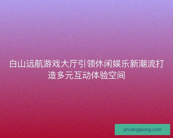 白山远航游戏大厅引领休闲娱乐新潮流打造多元互动体验空间