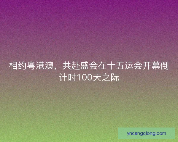 相约粤港澳，共赴盛会在十五运会开幕倒计时100天之际