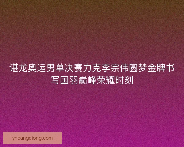 谌龙奥运男单决赛力克李宗伟圆梦金牌书写国羽巅峰荣耀时刻 谌龙奥运男单决赛力克李宗伟圆梦金牌书写国羽巅峰荣耀时刻
