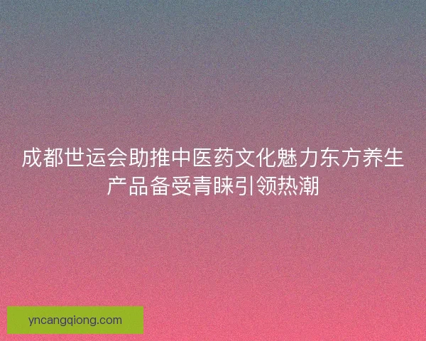 成都世运会助推中医药文化魅力东方养生产品备受青睐引领热潮