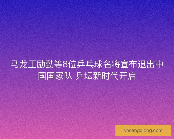 马龙王励勤等8位乒乓球名将宣布退出中国国家队 乒坛新时代开启