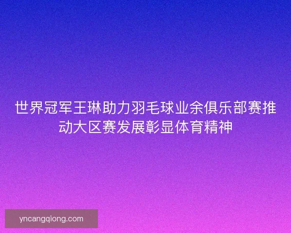 世界冠军王琳助力羽毛球业余俱乐部赛推动大区赛发展彰显体育精神
