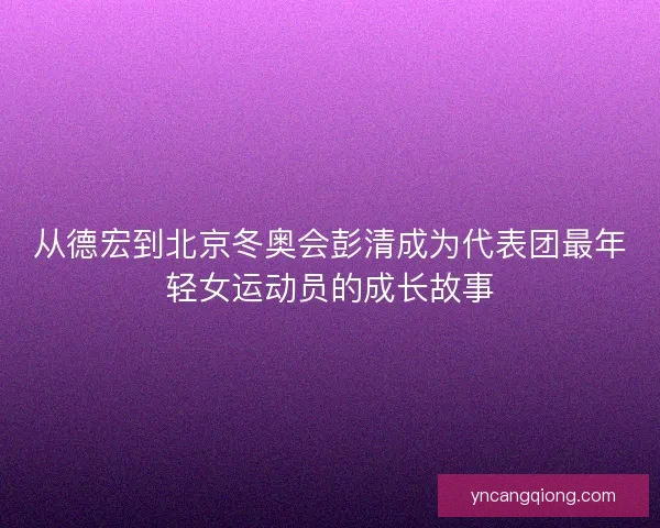 从德宏到北京冬奥会彭清成为代表团最年轻女运动员的成长故事 从德宏到北京冬奥会彭清成为代表团最年轻女运动员的成长故事