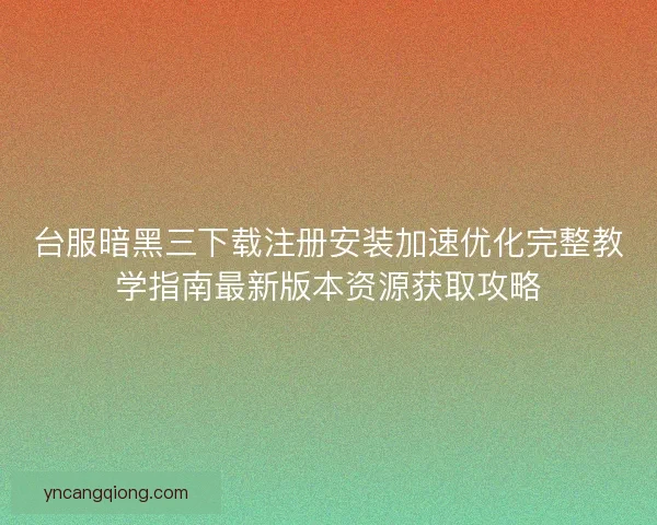台服暗黑三下载注册安装加速优化完整教学指南最新版本资源获取攻略