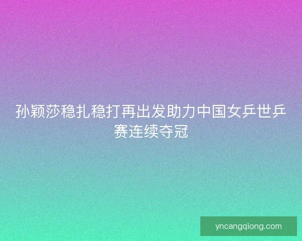 孙颖莎稳扎稳打再出发助力中国女乒世乒赛连续夺冠