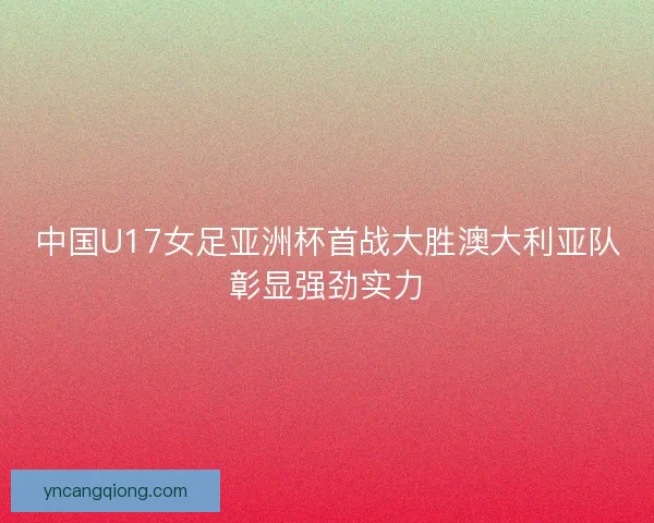中国U17女足亚洲杯首战大胜澳大利亚队彰显强劲实力 中国U17女足亚洲杯首战大胜澳大利亚队彰显强劲实力